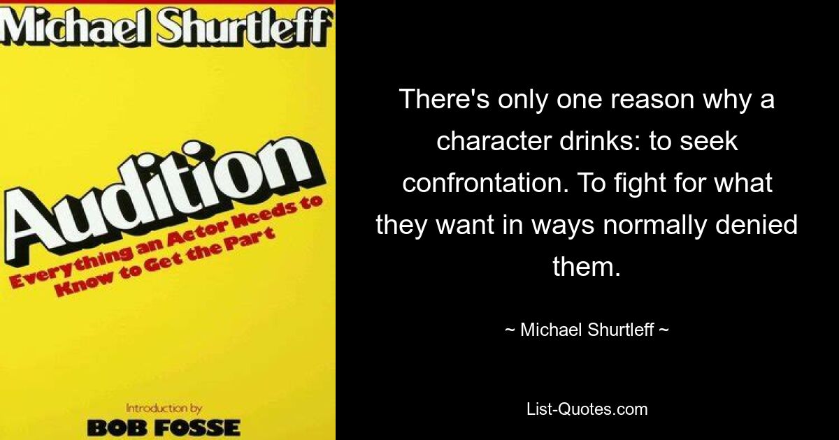 There's only one reason why a character drinks: to seek confrontation. To fight for what they want in ways normally denied them. — © Michael Shurtleff