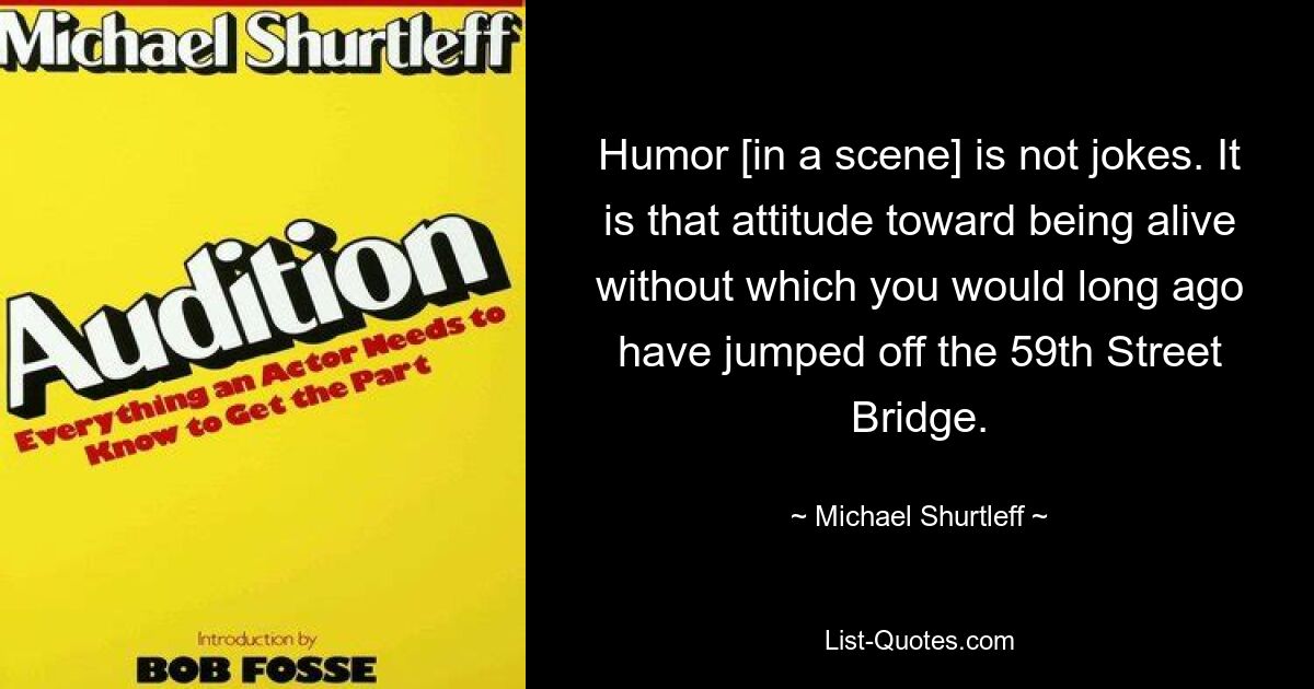 Humor [in a scene] is not jokes. It is that attitude toward being alive without which you would long ago have jumped off the 59th Street Bridge. — © Michael Shurtleff