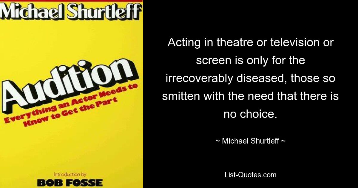 Acting in theatre or television or screen is only for the irrecoverably diseased, those so smitten with the need that there is no choice. — © Michael Shurtleff