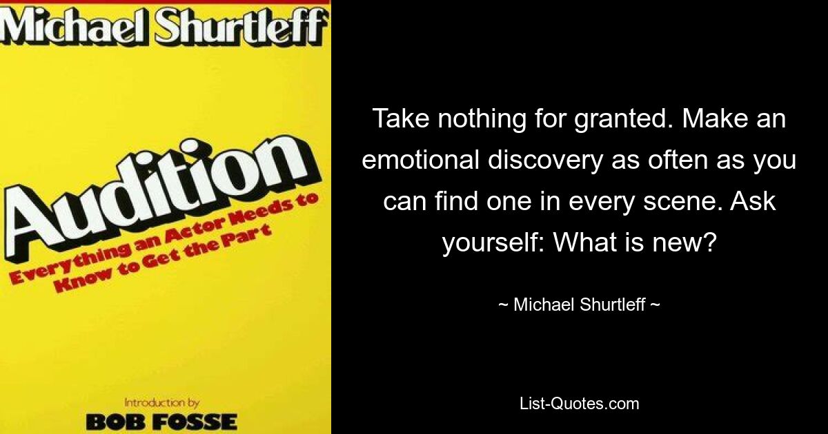 Take nothing for granted. Make an emotional discovery as often as you can find one in every scene. Ask yourself: What is new? — © Michael Shurtleff