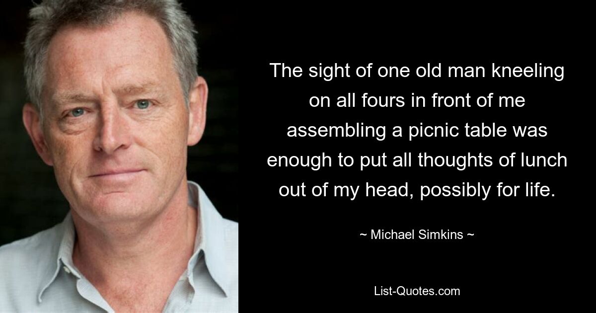 The sight of one old man kneeling on all fours in front of me assembling a picnic table was enough to put all thoughts of lunch out of my head, possibly for life. — © Michael Simkins