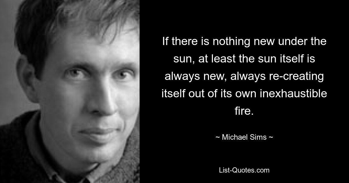 If there is nothing new under the sun, at least the sun itself is always new, always re-creating itself out of its own inexhaustible fire. — © Michael Sims