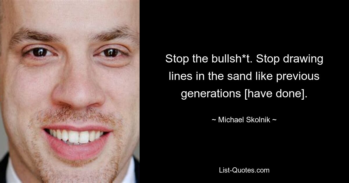 Stop the bullsh*t. Stop drawing lines in the sand like previous generations [have done]. — © Michael Skolnik