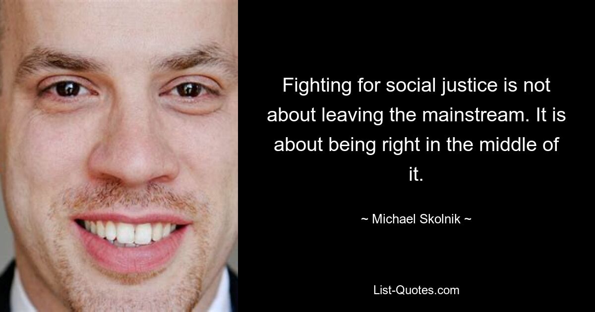 Fighting for social justice is not about leaving the mainstream. It is about being right in the middle of it. — © Michael Skolnik