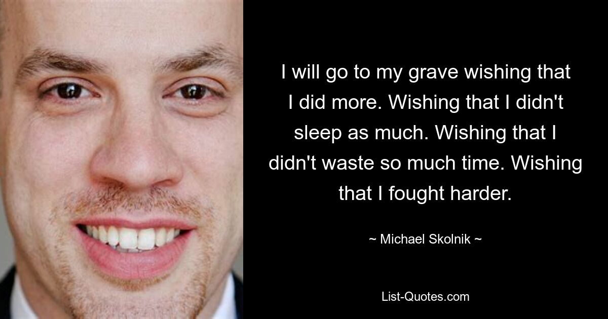 I will go to my grave wishing that I did more. Wishing that I didn't sleep as much. Wishing that I didn't waste so much time. Wishing that I fought harder. — © Michael Skolnik