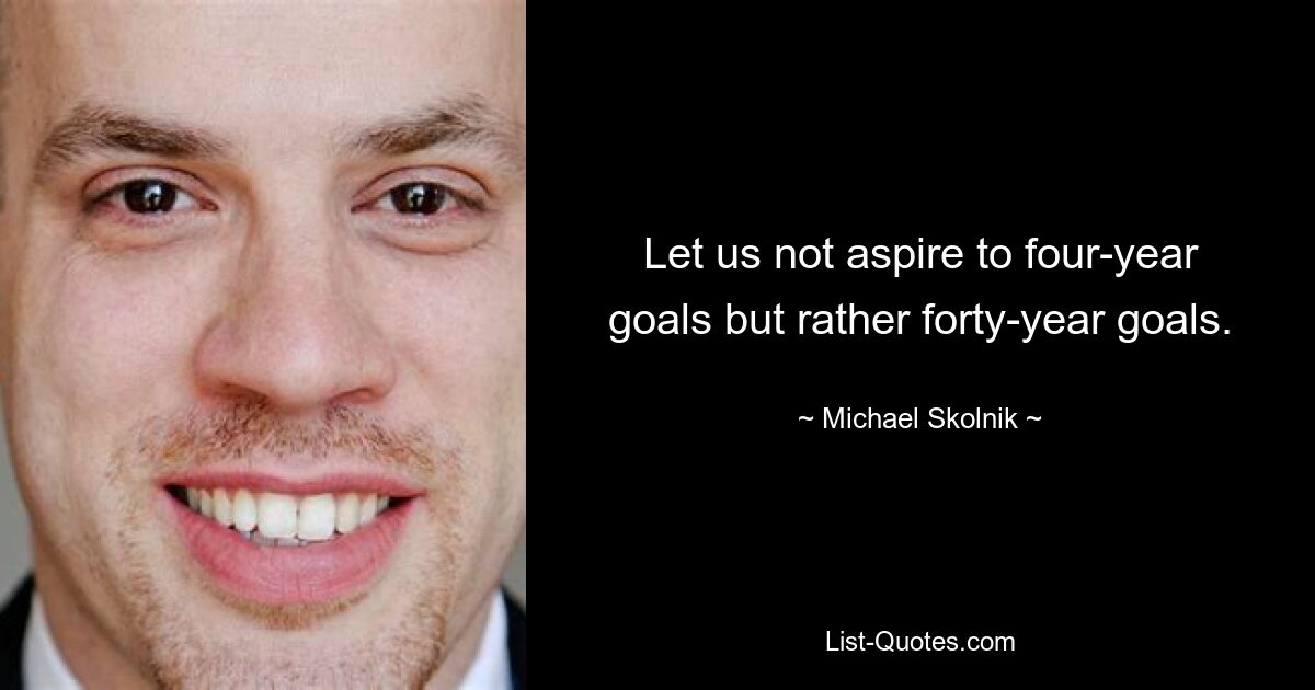 Let us not aspire to four-year goals but rather forty-year goals. — © Michael Skolnik