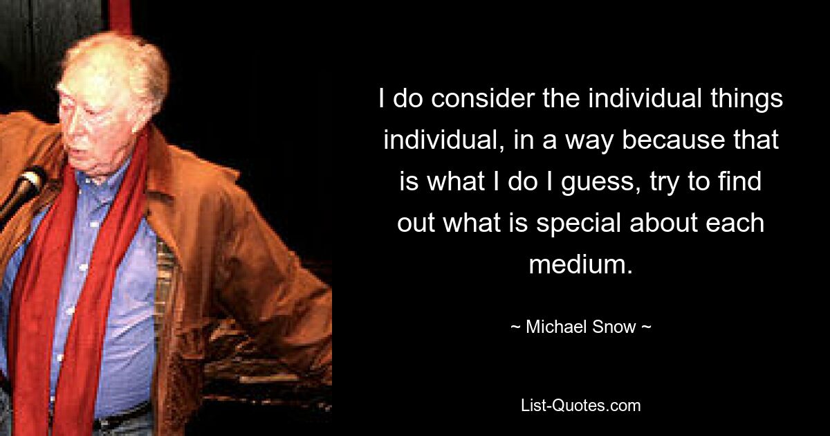 I do consider the individual things individual, in a way because that is what I do I guess, try to find out what is special about each medium. — © Michael Snow