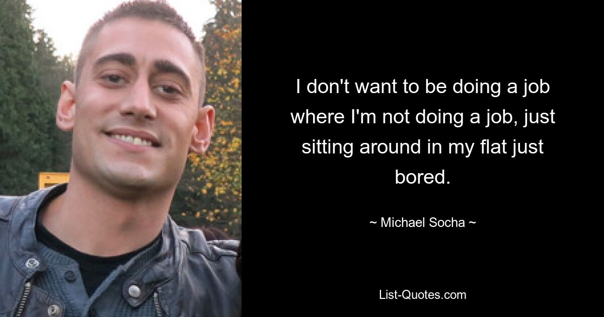 I don't want to be doing a job where I'm not doing a job, just sitting around in my flat just bored. — © Michael Socha