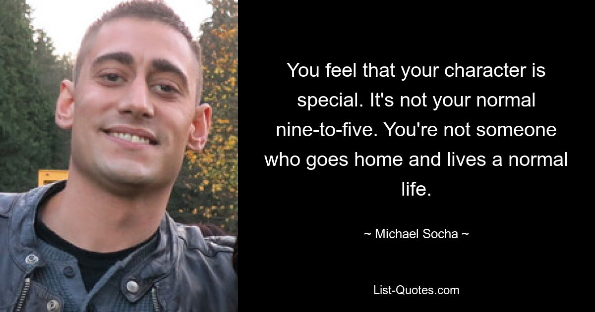 You feel that your character is special. It's not your normal nine-to-five. You're not someone who goes home and lives a normal life. — © Michael Socha