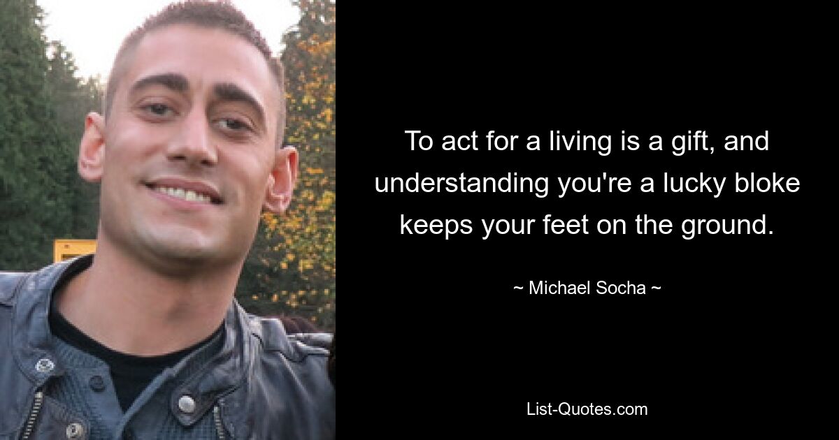 To act for a living is a gift, and understanding you're a lucky bloke keeps your feet on the ground. — © Michael Socha