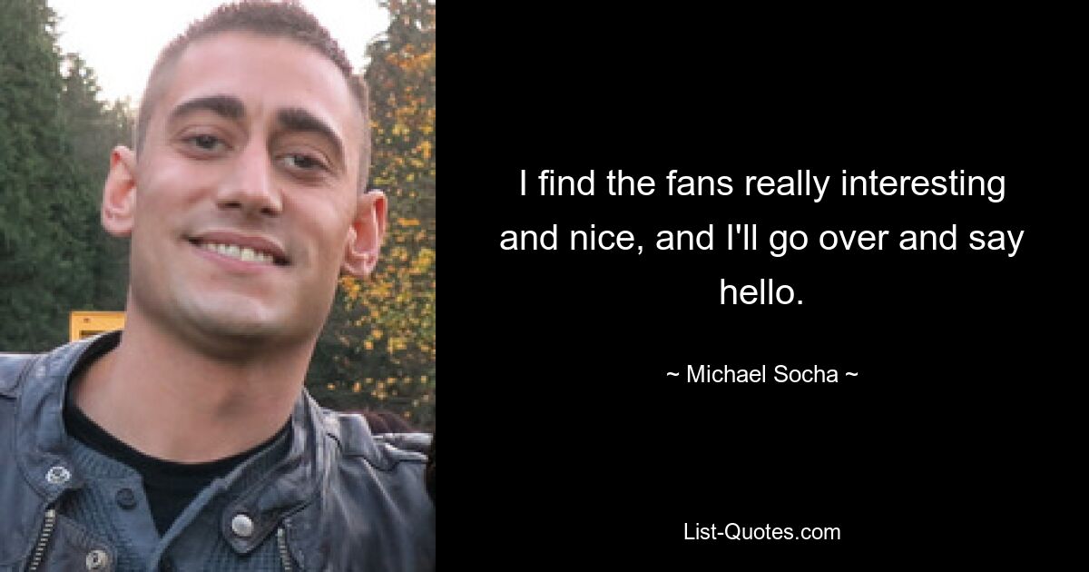 I find the fans really interesting and nice, and I'll go over and say hello. — © Michael Socha