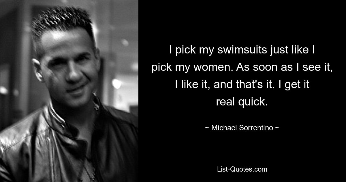 I pick my swimsuits just like I pick my women. As soon as I see it, I like it, and that's it. I get it real quick. — © Michael Sorrentino