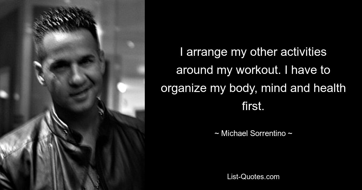 I arrange my other activities around my workout. I have to organize my body, mind and health first. — © Michael Sorrentino