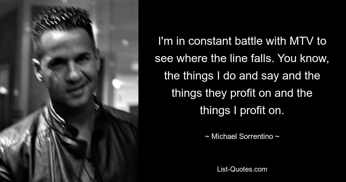 I'm in constant battle with MTV to see where the line falls. You know, the things I do and say and the things they profit on and the things I profit on. — © Michael Sorrentino