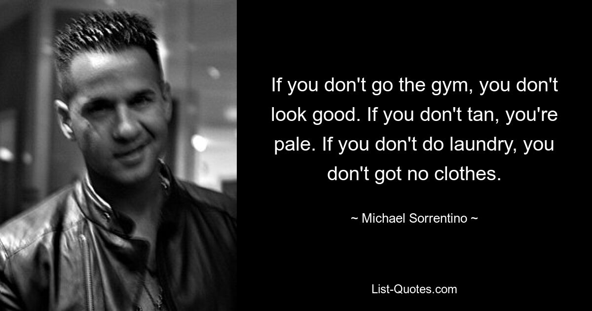 If you don't go the gym, you don't look good. If you don't tan, you're pale. If you don't do laundry, you don't got no clothes. — © Michael Sorrentino