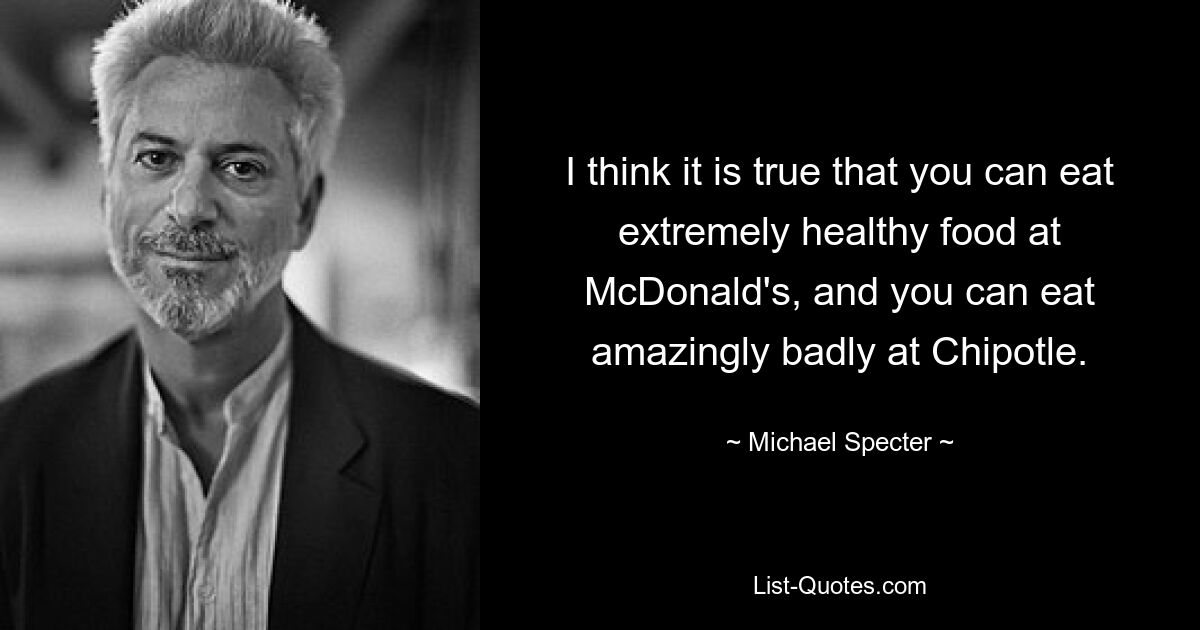 I think it is true that you can eat extremely healthy food at McDonald's, and you can eat amazingly badly at Chipotle. — © Michael Specter