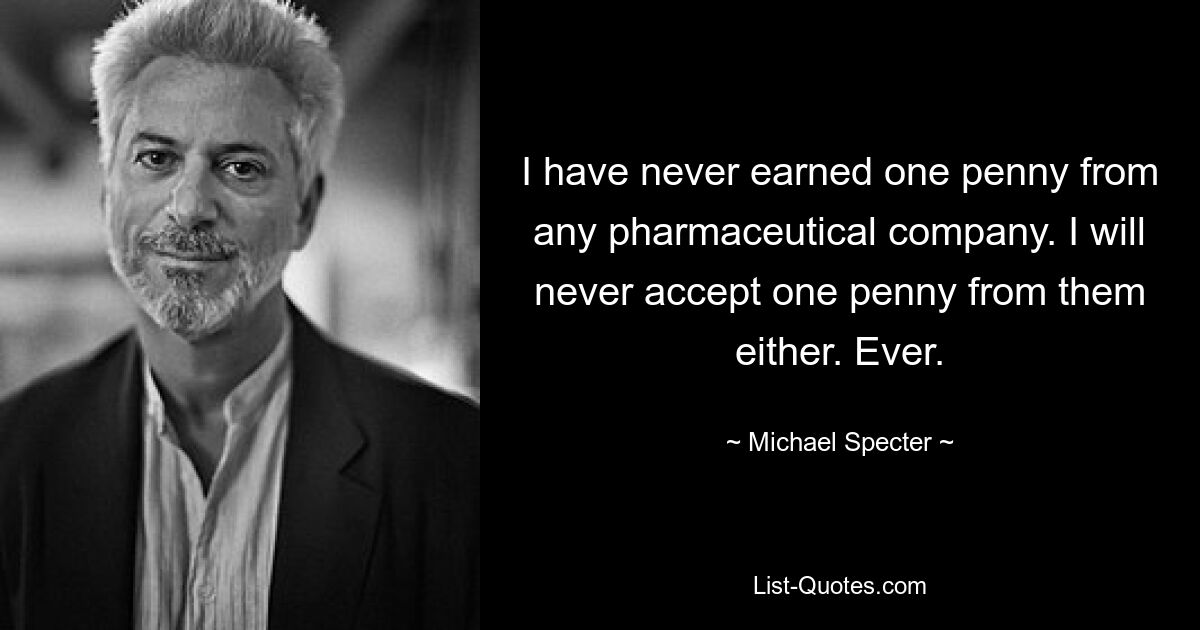 I have never earned one penny from any pharmaceutical company. I will never accept one penny from them either. Ever. — © Michael Specter