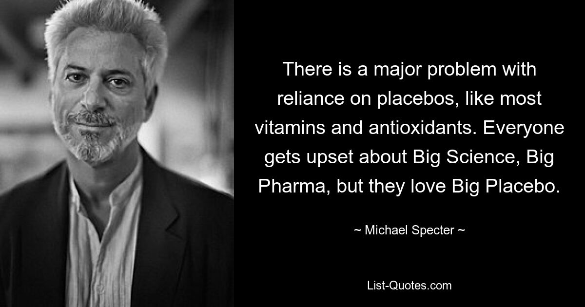 There is a major problem with reliance on placebos, like most vitamins and antioxidants. Everyone gets upset about Big Science, Big Pharma, but they love Big Placebo. — © Michael Specter