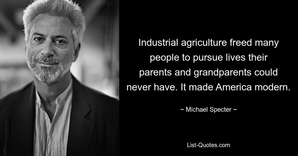 Industrial agriculture freed many people to pursue lives their parents and grandparents could never have. It made America modern. — © Michael Specter