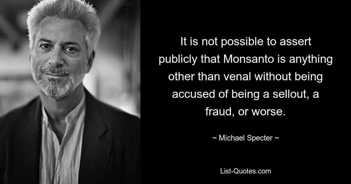 It is not possible to assert publicly that Monsanto is anything other than venal without being accused of being a sellout, a fraud, or worse. — © Michael Specter