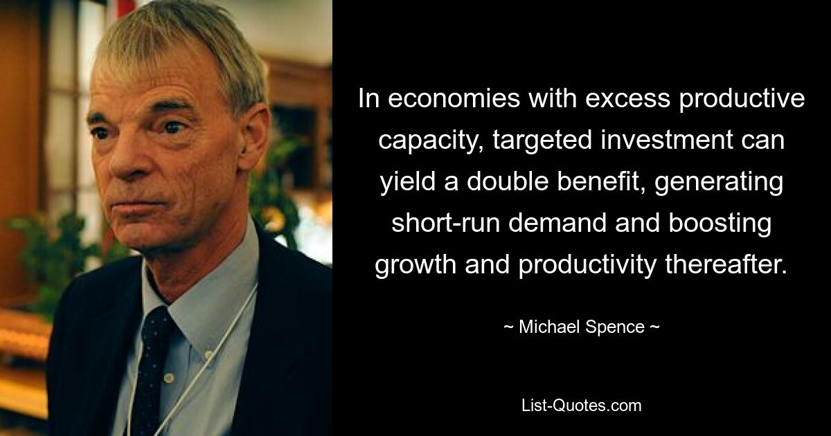 In economies with excess productive capacity, targeted investment can yield a double benefit, generating short-run demand and boosting growth and productivity thereafter. — © Michael Spence