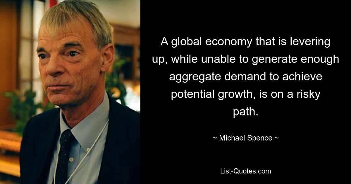 A global economy that is levering up, while unable to generate enough aggregate demand to achieve potential growth, is on a risky path. — © Michael Spence