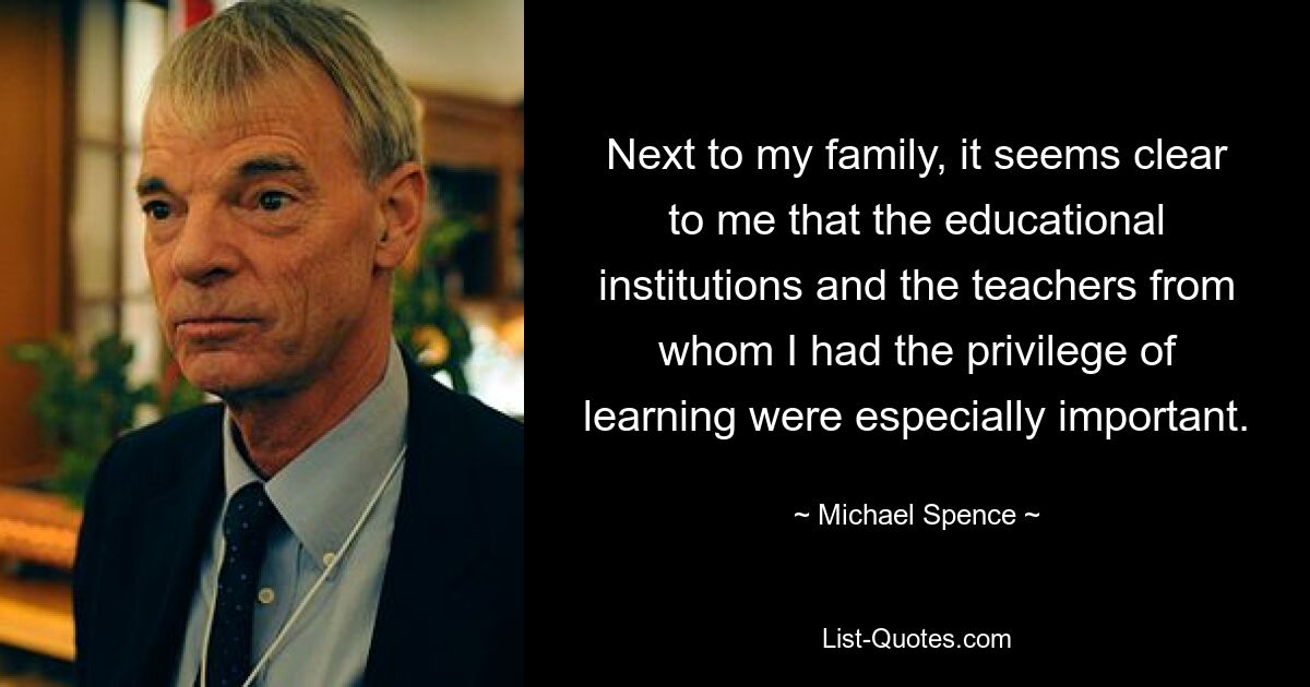 Next to my family, it seems clear to me that the educational institutions and the teachers from whom I had the privilege of learning were especially important. — © Michael Spence