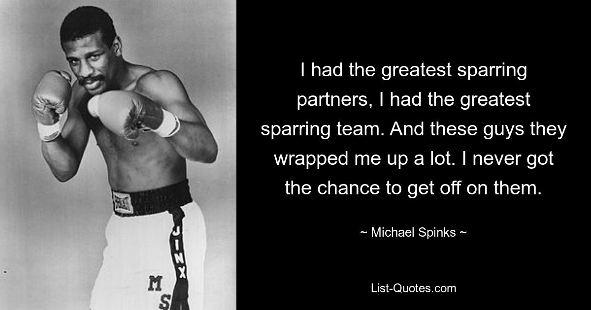 I had the greatest sparring partners, I had the greatest sparring team. And these guys they wrapped me up a lot. I never got the chance to get off on them. — © Michael Spinks