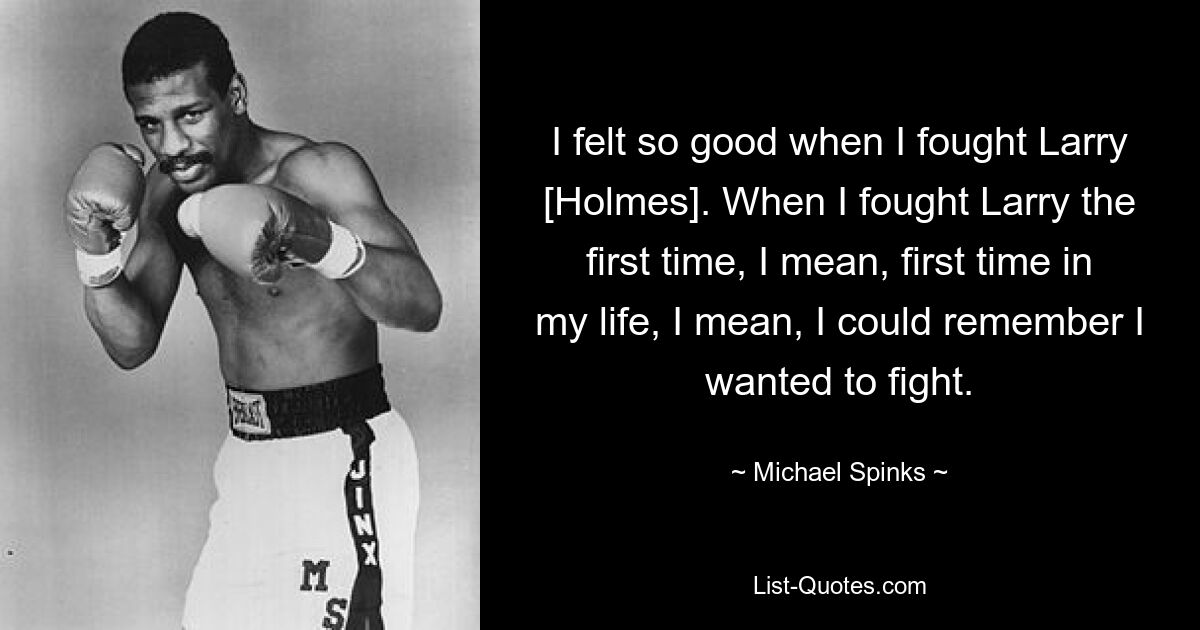 I felt so good when I fought Larry [Holmes]. When I fought Larry the first time, I mean, first time in my life, I mean, I could remember I wanted to fight. — © Michael Spinks