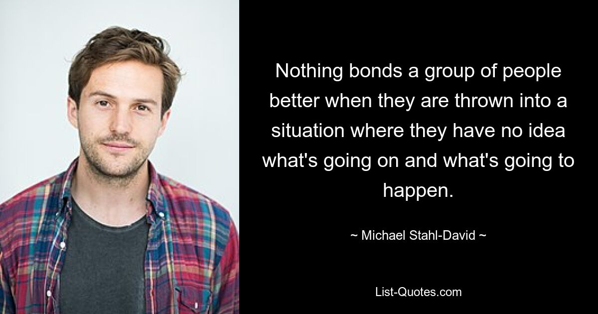 Nothing bonds a group of people better when they are thrown into a situation where they have no idea what's going on and what's going to happen. — © Michael Stahl-David