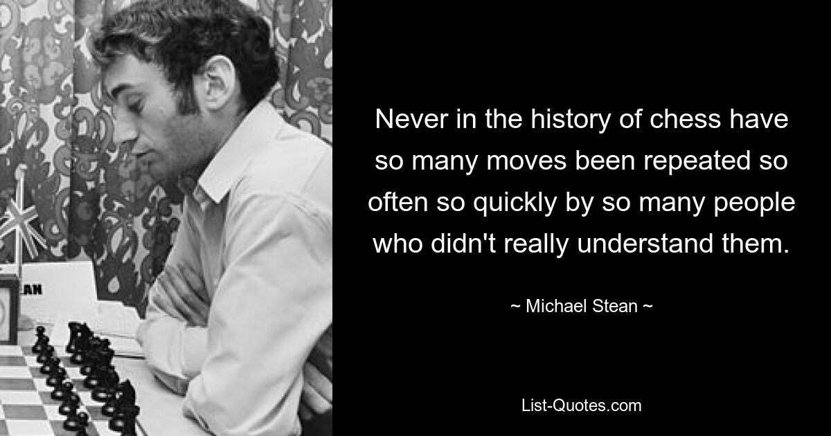 Never in the history of chess have so many moves been repeated so often so quickly by so many people who didn't really understand them. — © Michael Stean