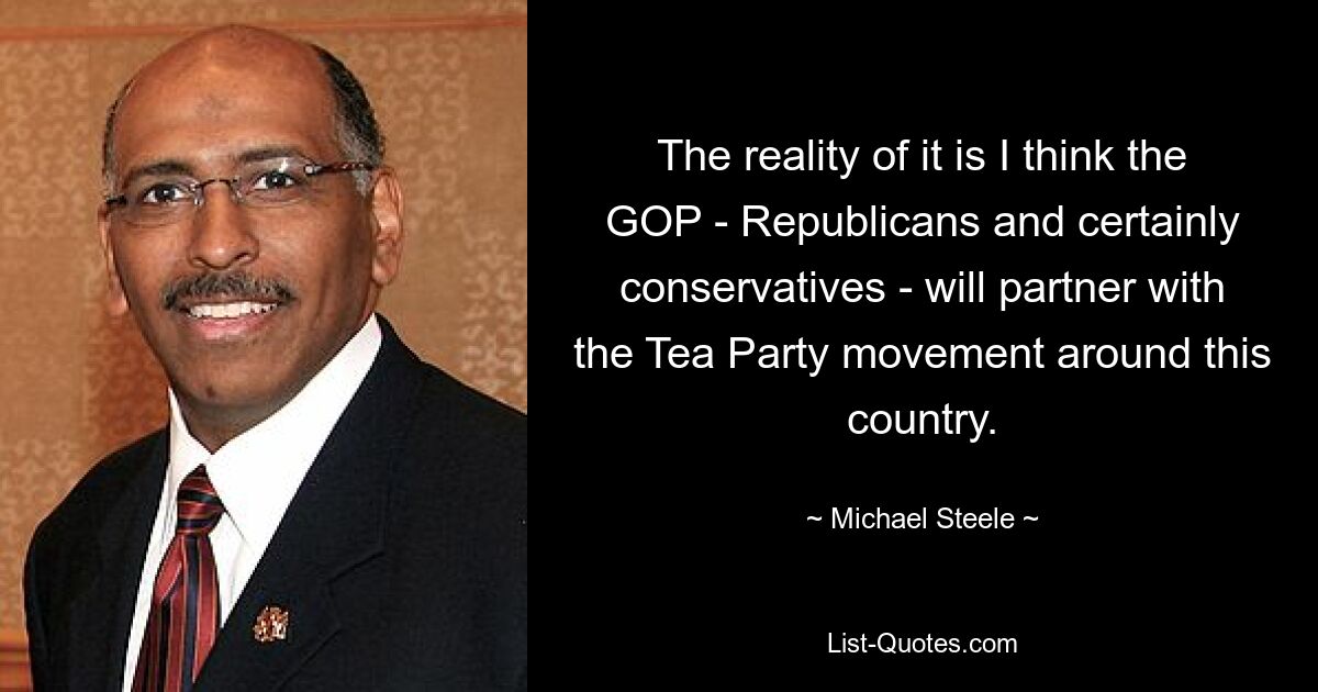 The reality of it is I think the GOP - Republicans and certainly conservatives - will partner with the Tea Party movement around this country. — © Michael Steele