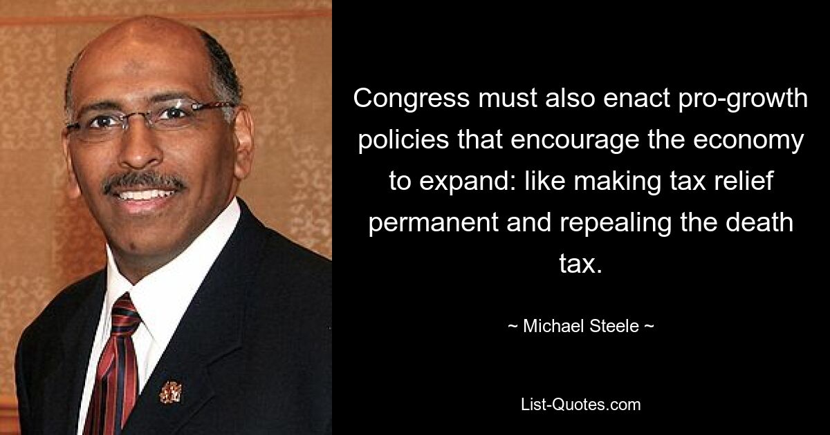 Congress must also enact pro-growth policies that encourage the economy to expand: like making tax relief permanent and repealing the death tax. — © Michael Steele