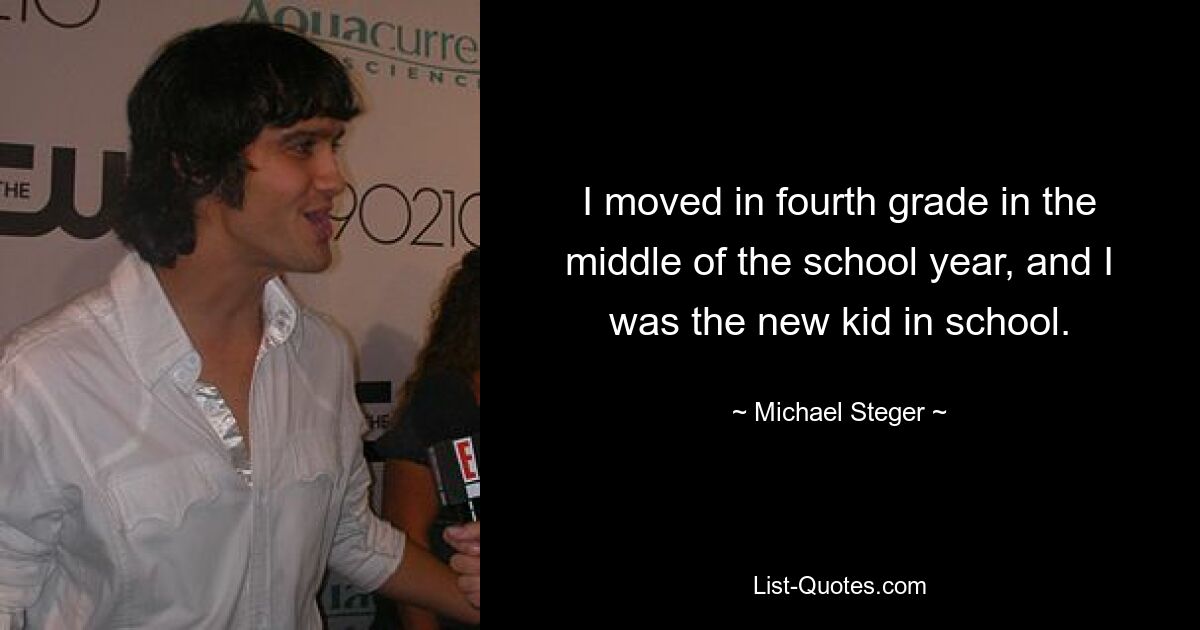 I moved in fourth grade in the middle of the school year, and I was the new kid in school. — © Michael Steger