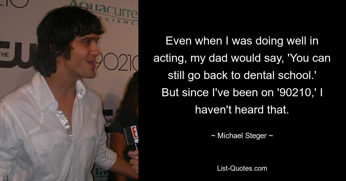 Even when I was doing well in acting, my dad would say, 'You can still go back to dental school.' But since I've been on '90210,' I haven't heard that. — © Michael Steger