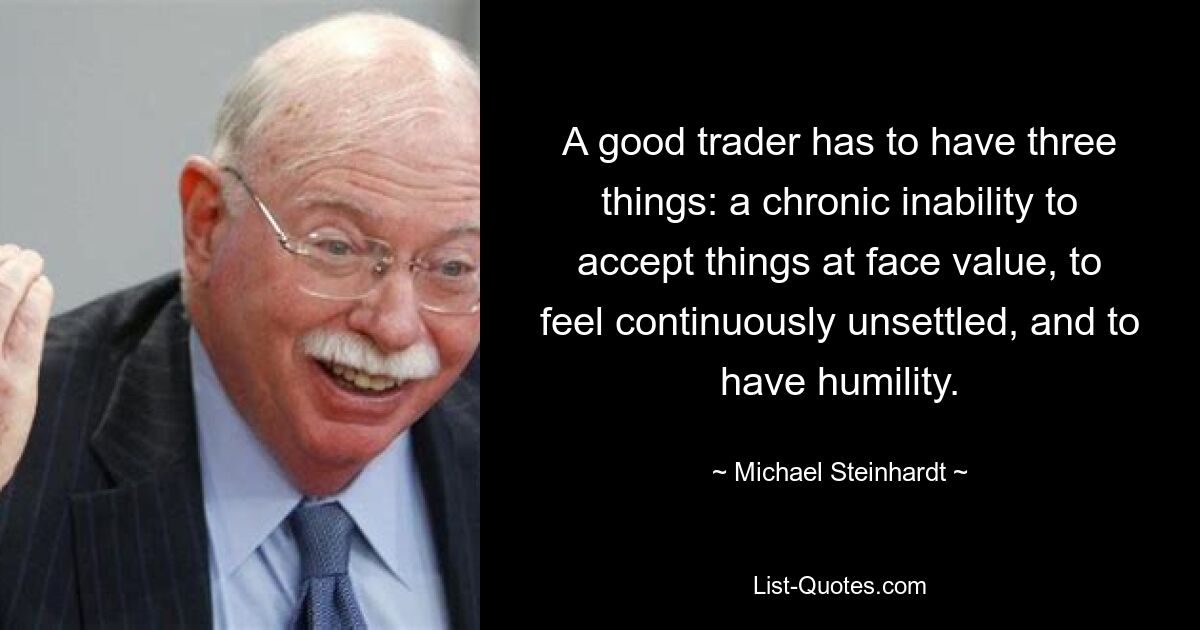 A good trader has to have three things: a chronic inability to accept things at face value, to feel continuously unsettled, and to have humility. — © Michael Steinhardt