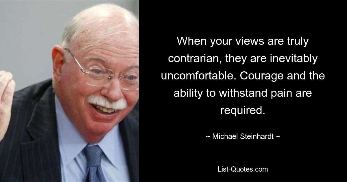 When your views are truly contrarian, they are inevitably uncomfortable. Courage and the ability to withstand pain are required. — © Michael Steinhardt