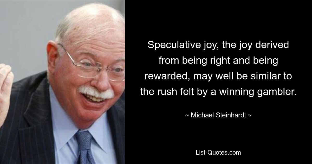 Speculative joy, the joy derived from being right and being rewarded, may well be similar to the rush felt by a winning gambler. — © Michael Steinhardt