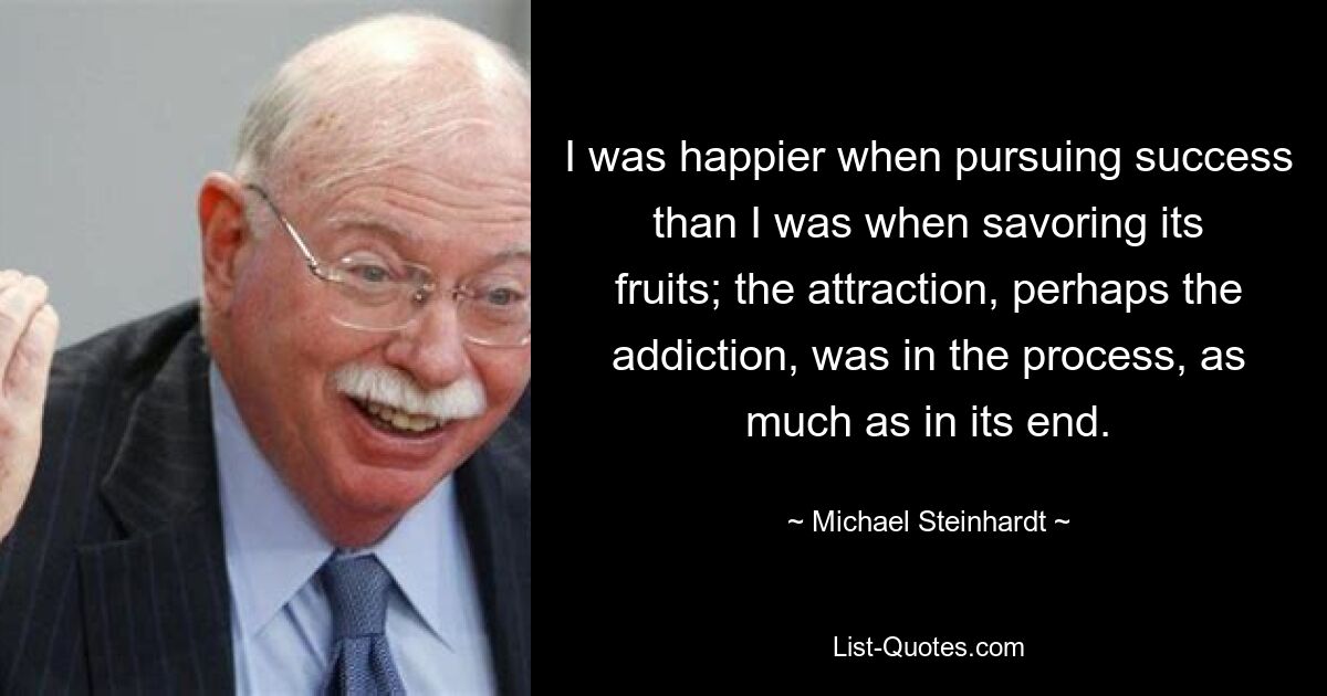 I was happier when pursuing success than I was when savoring its fruits; the attraction, perhaps the addiction, was in the process, as much as in its end. — © Michael Steinhardt