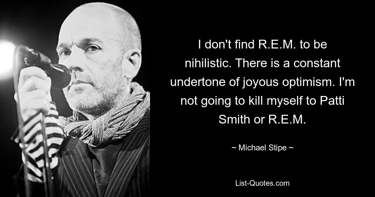 I don't find R.E.M. to be nihilistic. There is a constant undertone of joyous optimism. I'm not going to kill myself to Patti Smith or R.E.M. — © Michael Stipe