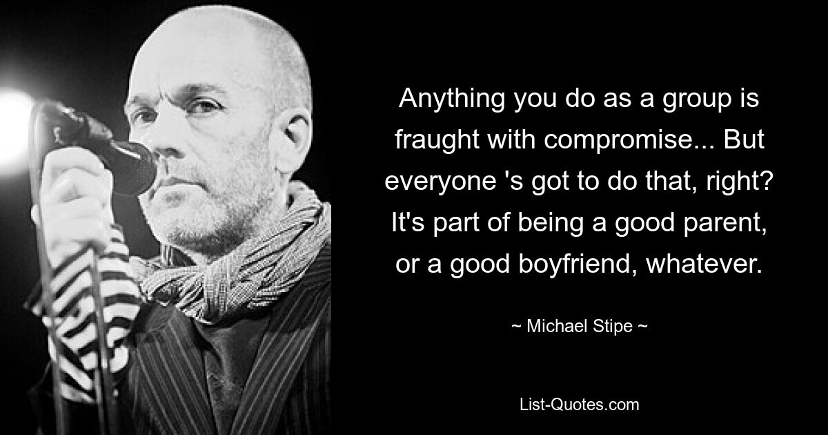 Anything you do as a group is fraught with compromise... But everyone 's got to do that, right? It's part of being a good parent, or a good boyfriend, whatever. — © Michael Stipe