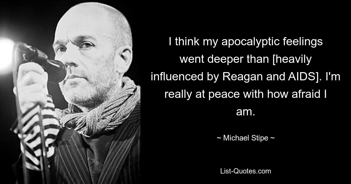 I think my apocalyptic feelings went deeper than [heavily influenced by Reagan and AIDS]. I'm really at peace with how afraid I am. — © Michael Stipe