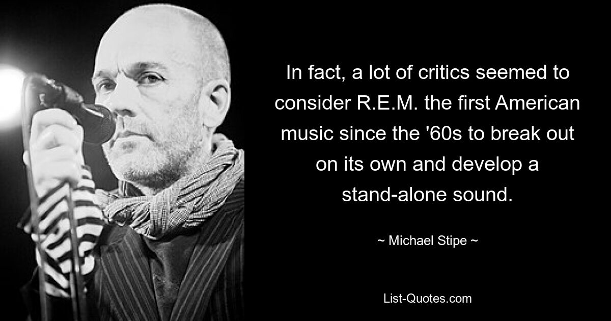 In fact, a lot of critics seemed to consider R.E.M. the first American music since the '60s to break out on its own and develop a stand-alone sound. — © Michael Stipe