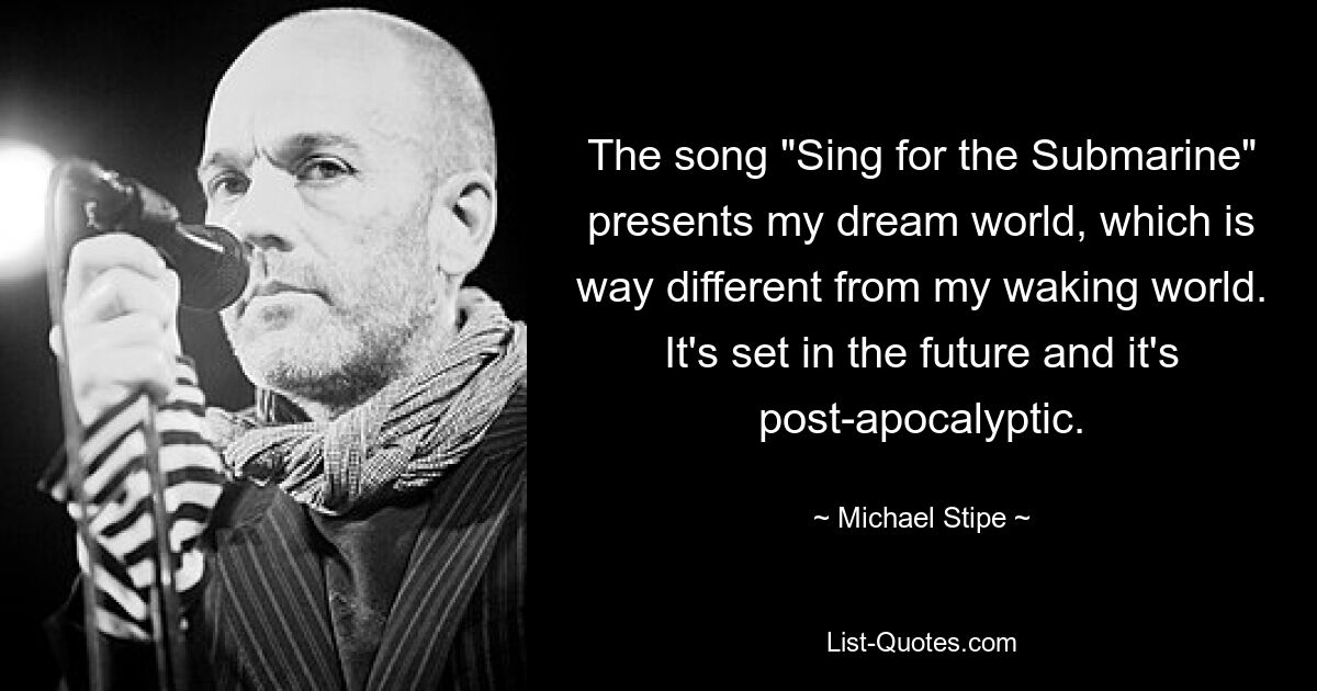 The song "Sing for the Submarine" presents my dream world, which is way different from my waking world. It's set in the future and it's post-apocalyptic. — © Michael Stipe