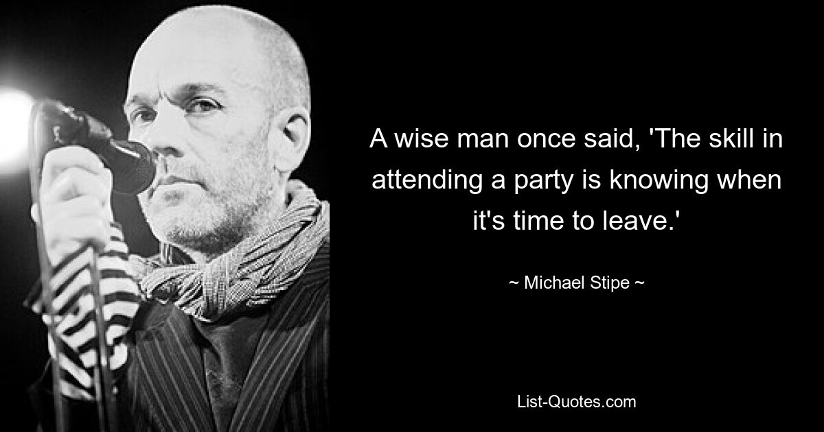 A wise man once said, 'The skill in attending a party is knowing when it's time to leave.' — © Michael Stipe