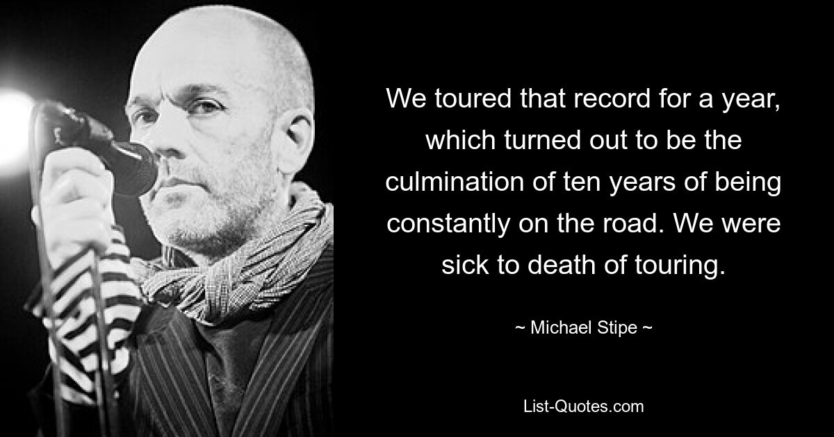 We toured that record for a year, which turned out to be the culmination of ten years of being constantly on the road. We were sick to death of touring. — © Michael Stipe