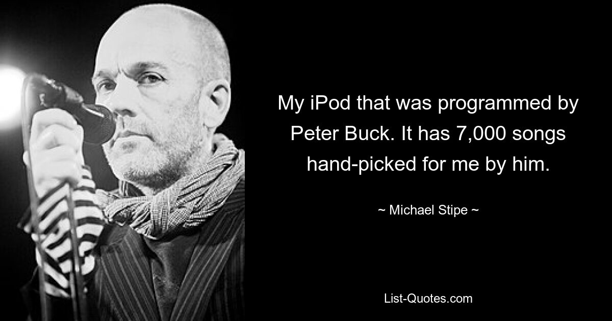 My iPod that was programmed by Peter Buck. It has 7,000 songs hand-picked for me by him. — © Michael Stipe