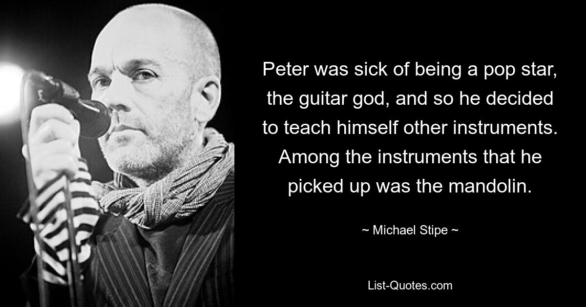 Peter was sick of being a pop star, the guitar god, and so he decided to teach himself other instruments. Among the instruments that he picked up was the mandolin. — © Michael Stipe