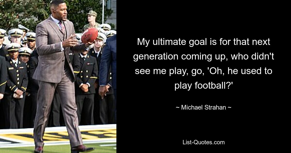 My ultimate goal is for that next generation coming up, who didn't see me play, go, 'Oh, he used to play football?' — © Michael Strahan