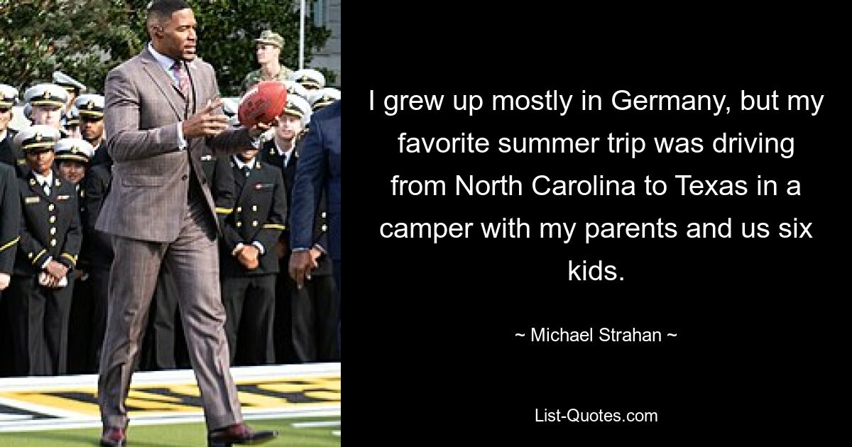 I grew up mostly in Germany, but my favorite summer trip was driving from North Carolina to Texas in a camper with my parents and us six kids. — © Michael Strahan